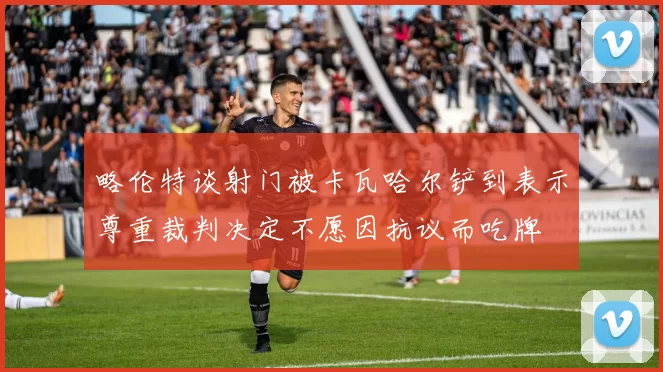 略伦特谈射门被卡瓦哈尔铲到表示尊重裁判决定不愿因抗议而吃牌