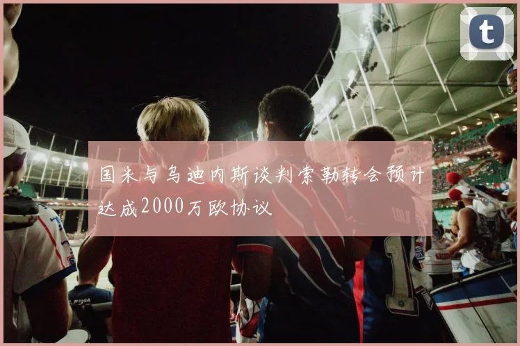 国米与乌迪内斯谈判索勒转会预计达成2000万欧协议