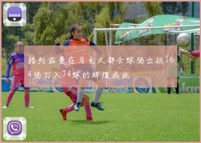格列兹曼在马竞大都会球场出战164场打入74球的辉煌成就