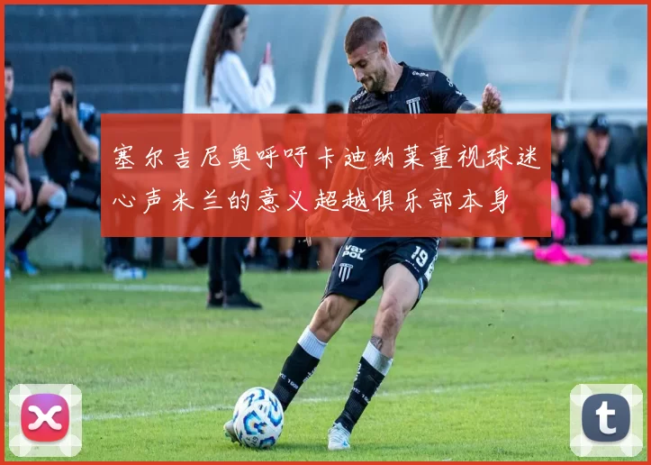 塞尔吉尼奥呼吁卡迪纳莱重视球迷心声米兰的意义超越俱乐部本身