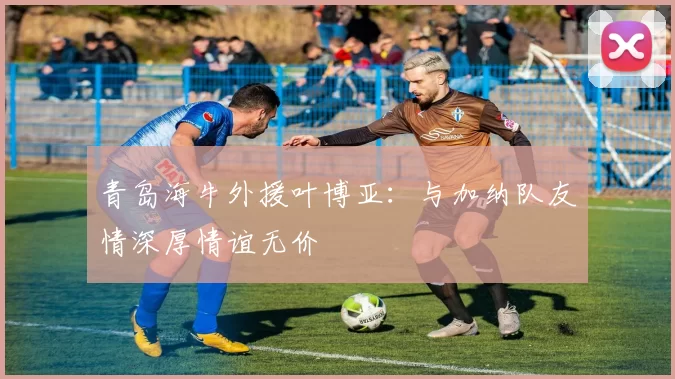 青岛海牛外援叶博亚：与加纳队友情深厚情谊无价