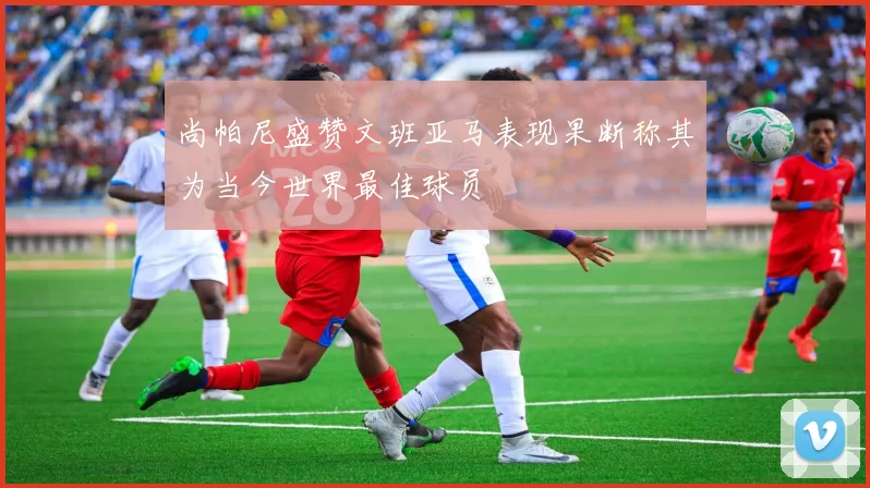 尚帕尼盛赞文班亚马表现果断称其为当今世界最佳球员