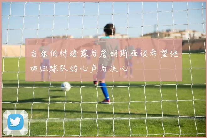 吉尔伯特透露与詹姆斯面谈希望他回归球队的心声与决心