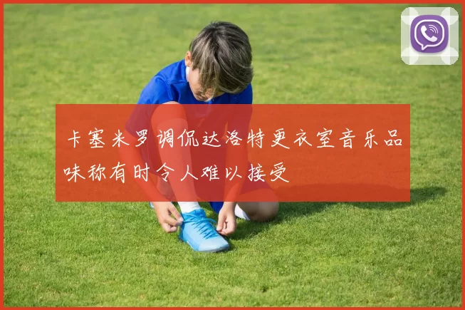 卡塞米罗调侃达洛特更衣室音乐品味称有时令人难以接受