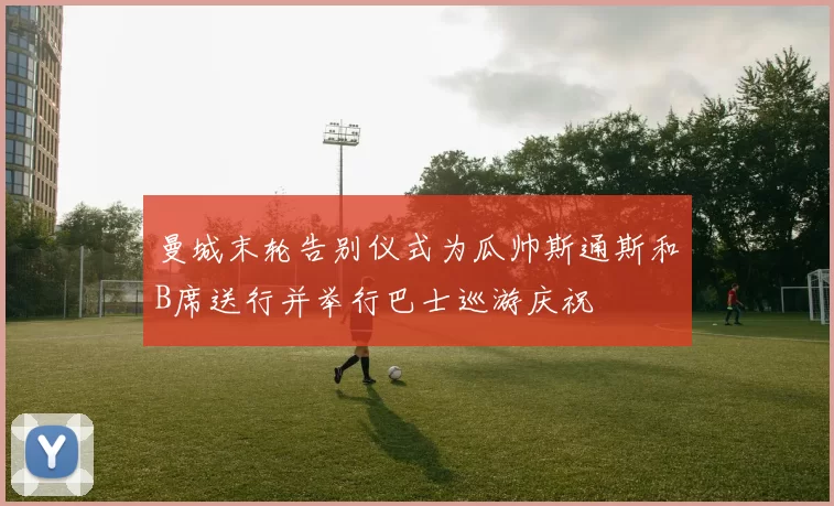 曼城末轮告别仪式为瓜帅斯通斯和B席送行并举行巴士巡游庆祝