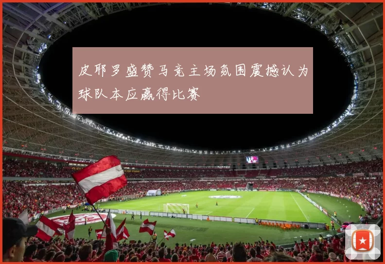 皮耶罗盛赞马竞主场氛围震撼认为球队本应赢得比赛