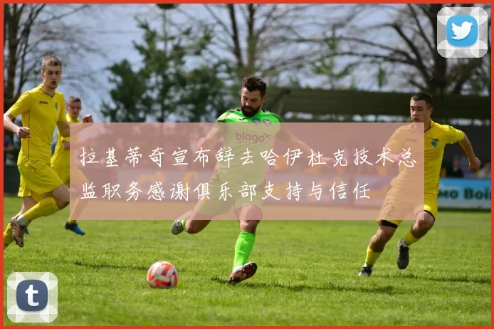 拉基蒂奇宣布辞去哈伊杜克技术总监职务感谢俱乐部支持与信任