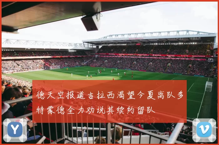 德天空报道吉拉西渴望今夏离队多特蒙德全力劝说其续约留队