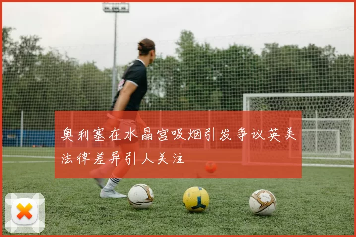 奥利塞在水晶宫吸烟引发争议英美法律差异引人关注