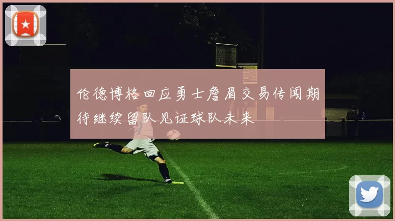 伦德博格回应勇士詹眉交易传闻期待继续留队见证球队未来
