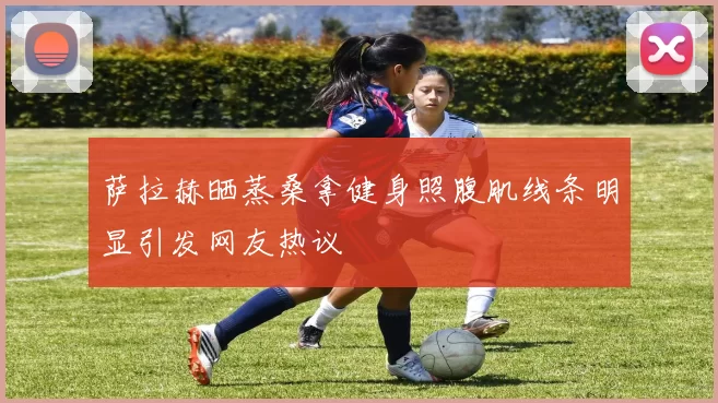 萨拉赫晒蒸桑拿健身照腹肌线条明显引发网友热议