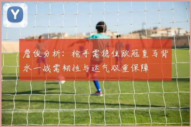 詹俊分析：枪手需稳住欧冠皇马背水一战需韧性与运气双重保障