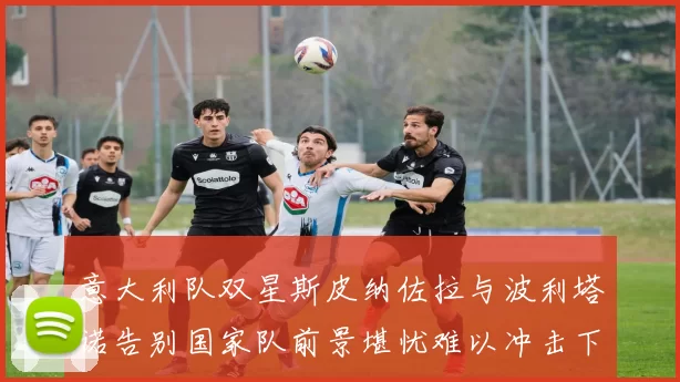 意大利队双星斯皮纳佐拉与波利塔诺告别国家队前景堪忧难以冲击下届世界杯