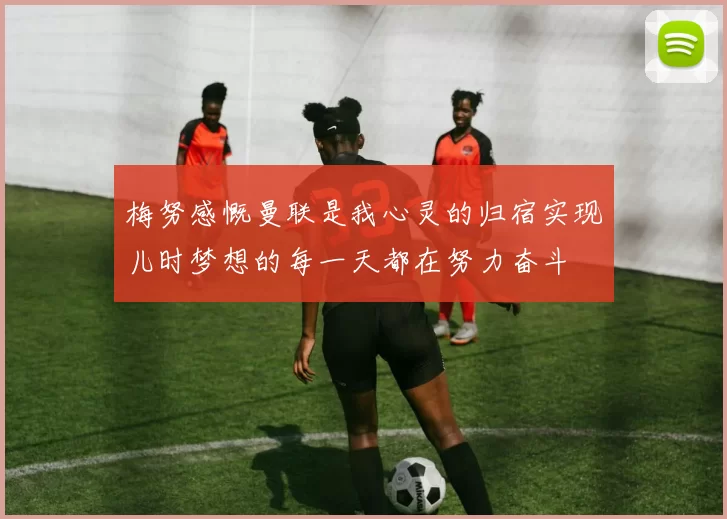 梅努感慨曼联是我心灵的归宿实现儿时梦想的每一天都在努力奋斗