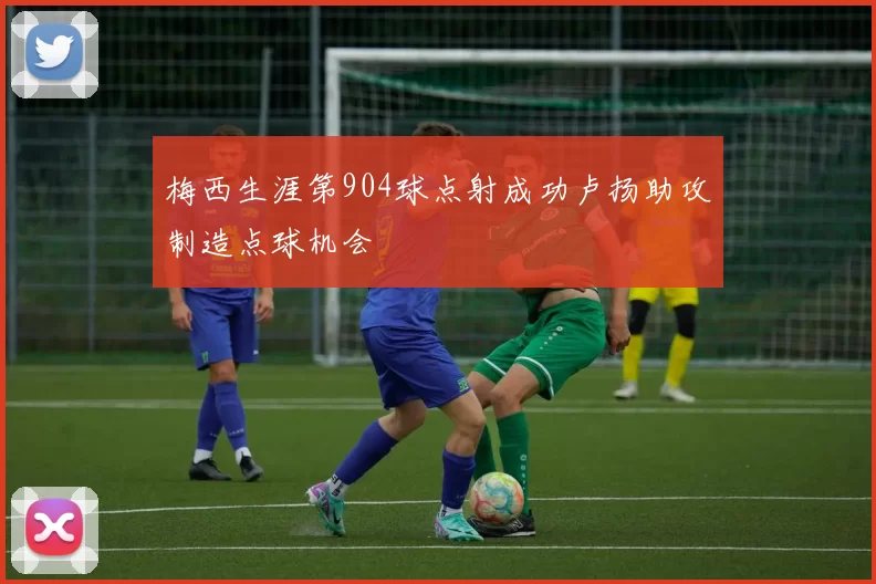 梅西生涯第904球点射成功卢扬助攻制造点球机会