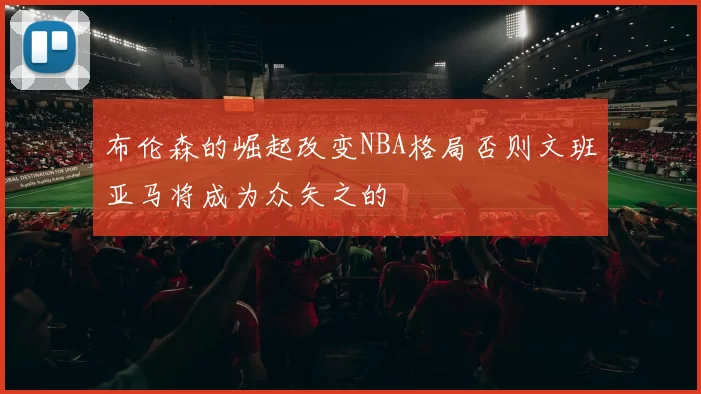 布伦森的崛起改变NBA格局否则文班亚马将成为众矢之的