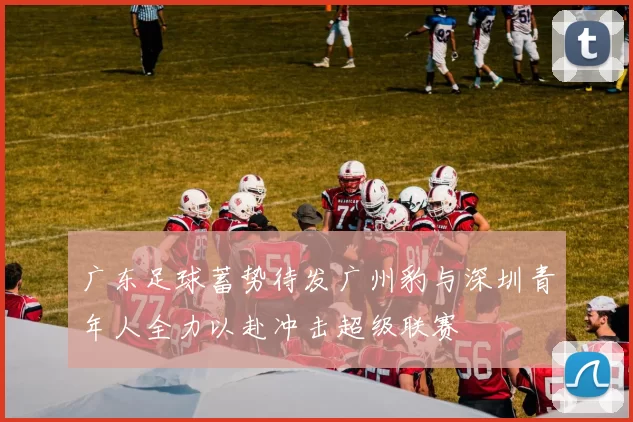 广东足球蓄势待发广州豹与深圳青年人全力以赴冲击超级联赛