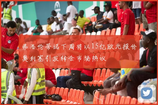 弗洛伦蒂诺下周将以15亿欧元报价奥利塞引发转会市场热议