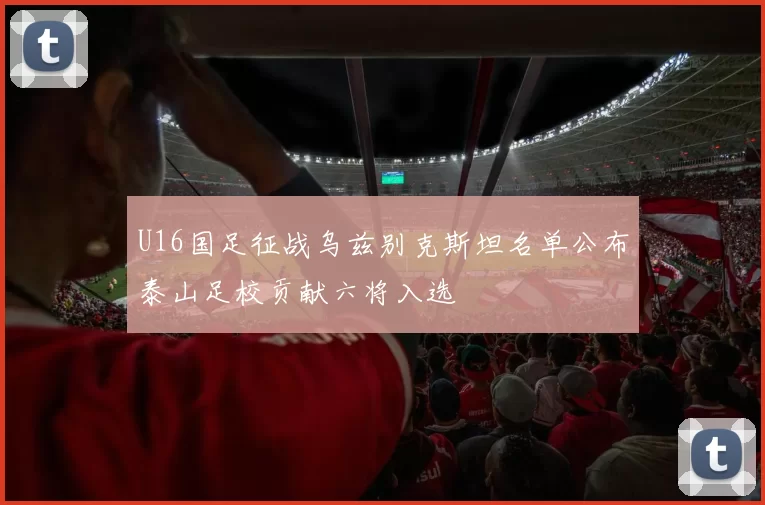U16国足征战乌兹别克斯坦名单公布泰山足校贡献六将入选