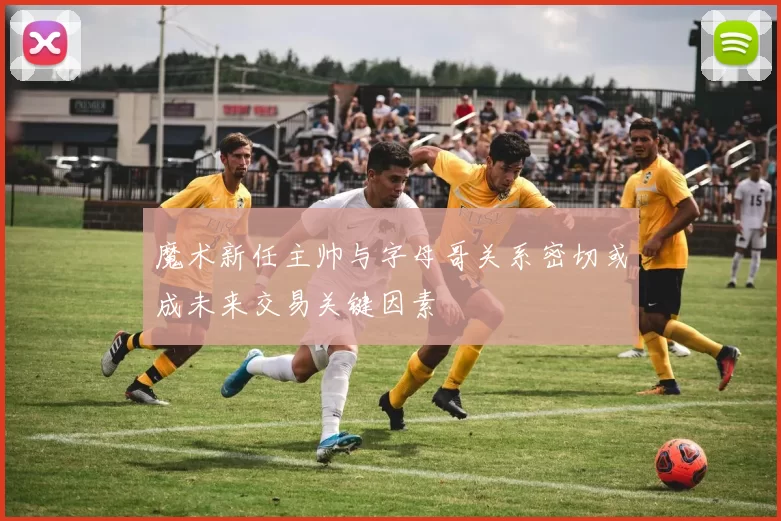 魔术新任主帅与字母哥关系密切或成未来交易关键因素