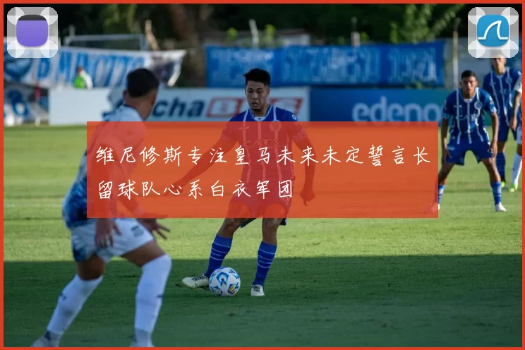 维尼修斯专注皇马未来未定誓言长留球队心系白衣军团
